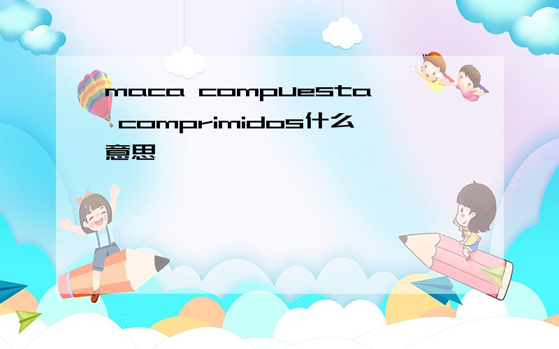 maca compuesta comprimidos什么意思