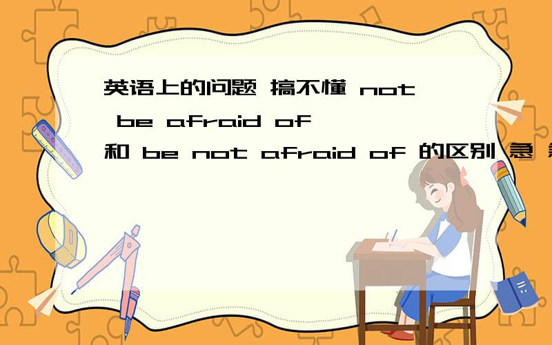 英语上的问题 搞不懂 not be afraid of 和 be not afraid of 的区别 急 急 急not be afraid of 和 be not afraid of 的区别 急 急 急 急 急 急 急 急 急