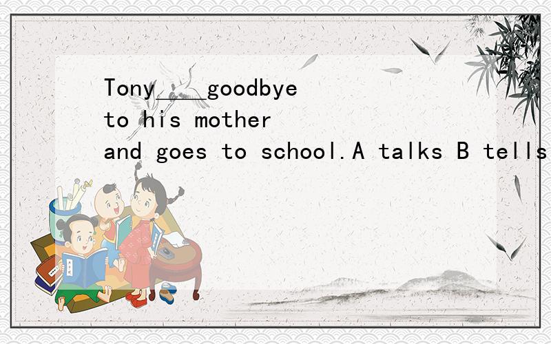 Tony＿＿goodbye to his mother and goes to school.A talks B tells C speaks D says为什么选D而不选B?