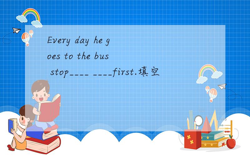 Every day he goes to the bus stop____ ____first.填空