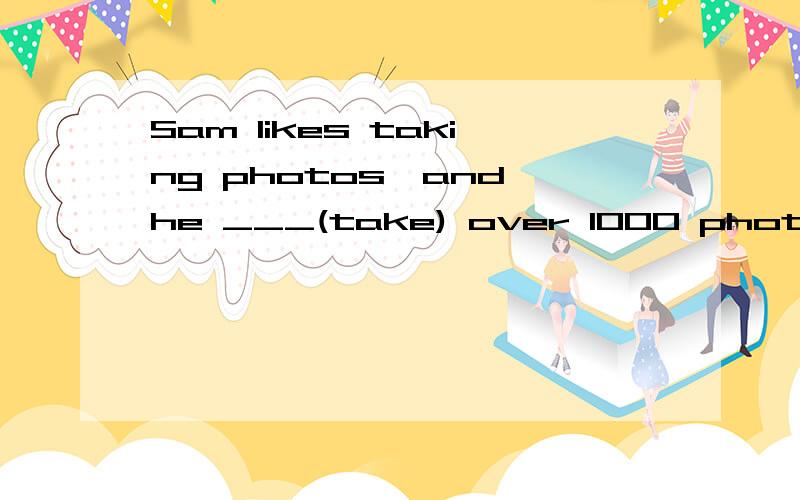 Sam likes taking photos,and he ___(take) over 1000 photos.答案是has taken那么我填took 或 has been taking,这两个可不可以,区别又是什么呢,请大家帮我辨析下,