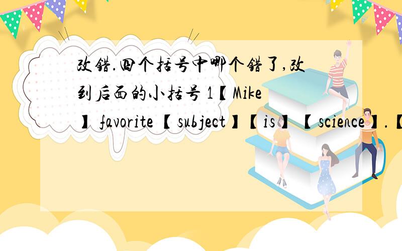 改错.四个括号中哪个错了,改到后面的小括号 1【Mike】 favorite 【subject】【is】 【science】.【】2.【Why】 【does】 Xiang Yu and you 【like】 【math】?【】3.【After】 dinner 【I】 【watch TV】 【at】 two ho