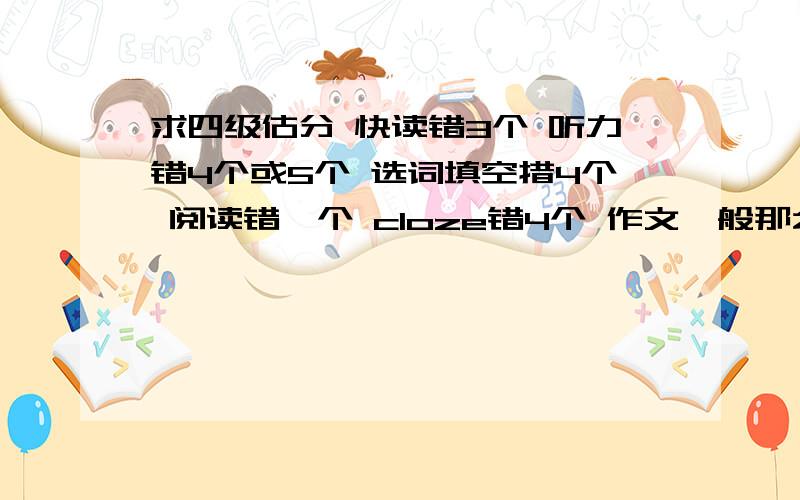 求四级估分 快读错3个 听力错4个或5个 选词填空措4个 阅读错一个 cloze错4个 作文一般那么能具体一点吗？550算高分吗？ 是不是高过550就可以口试了？