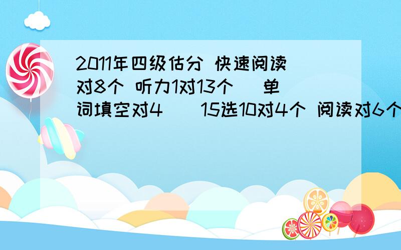 2011年四级估分 快速阅读对8个 听力1对13个 （单词填空对4 ） 15选10对4个 阅读对6个 cloze对10 翻1 作文6