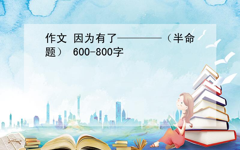 作文 因为有了————（半命题） 600-800字