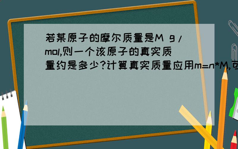 若某原子的摩尔质量是M g/mol,则一个该原子的真实质量约是多少?计算真实质量应用m=n*M,可是答案说是M/6.02*10∧23 g ,怎么回事?