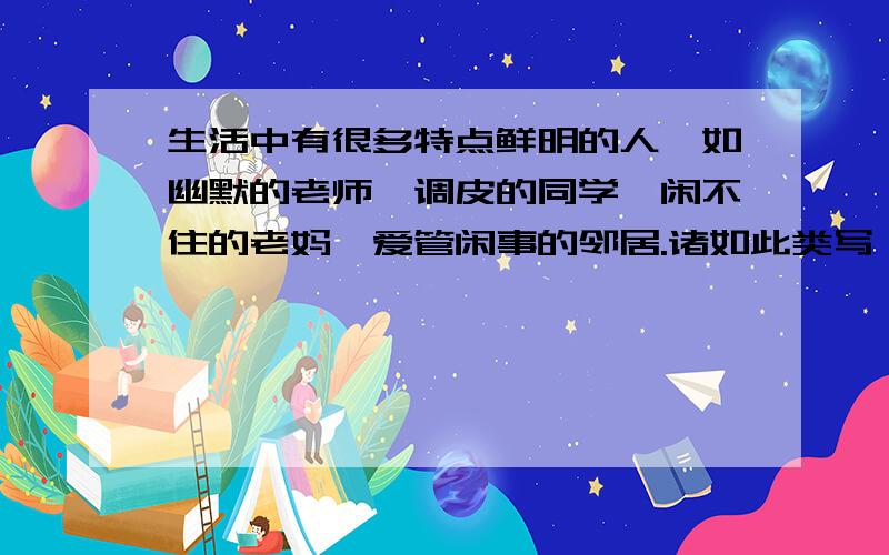 生活中有很多特点鲜明的人,如幽默的老师、调皮的同学、闲不住的老妈、爱管闲事的邻居.诸如此类写一篇习作.