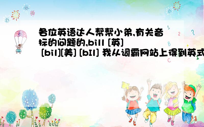 各位英语达人帮帮小弟,有关音标的问题的,bill [英] [bil][美] [bIl] 我从词霸网站上得到英式发音的是读成的[biə]的发音的,而不是根据[英] [bil]发音得来的,[英] [bil] 不是应该读成类似发音“