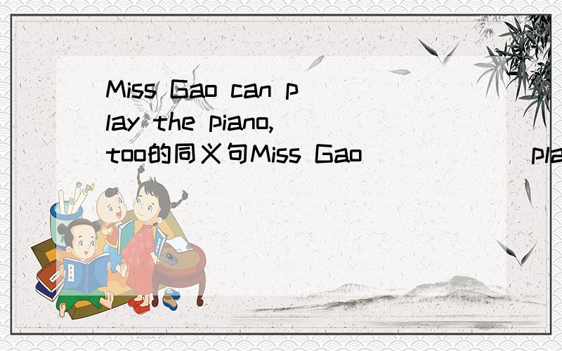 Miss Gao can play the piano,too的同义句Miss Gao （）（）（）play the piano