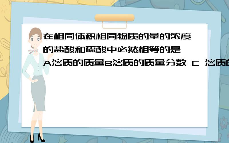 在相同体积相同物质的量的浓度的盐酸和硫酸中必然相等的是 A溶质的质量B溶质的质量分数 C 溶质的物质的量D离子的物质的量体积相同的氯化钠,氯化镁,氯化铝溶液沉淀其中的氯离子,消耗等