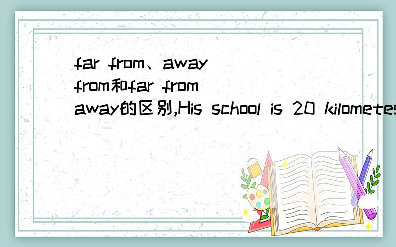 far from、away from和far from away的区别,His school is 20 kilometes --------- from my schoolbut we meet every weekMy home is about 10 km ---------- from school呢？