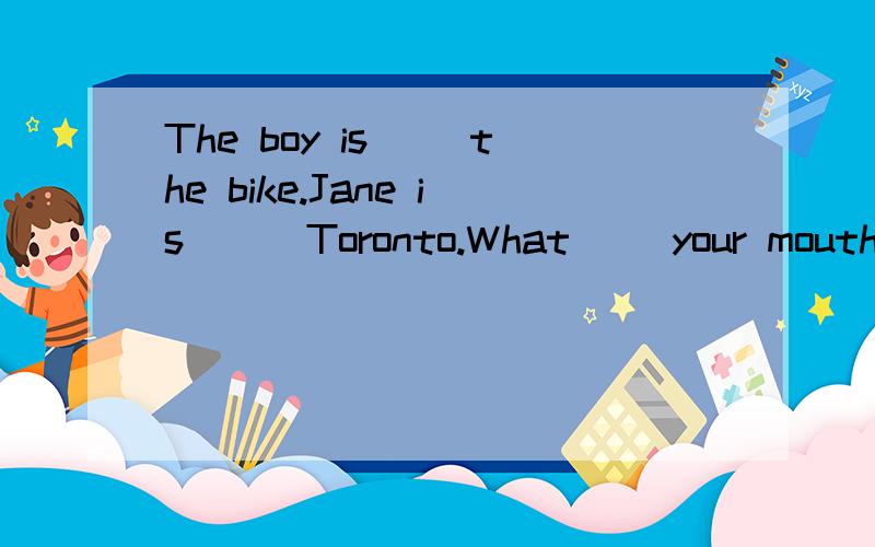 The boy is() the bike.Jane is () Toronto.What ()your mouth.填介词The boy is() the bike.Jane is () Toronto.What ()your mouth.The film star is very tall () glasses.He looks () his father.Draw a picture () a film star.