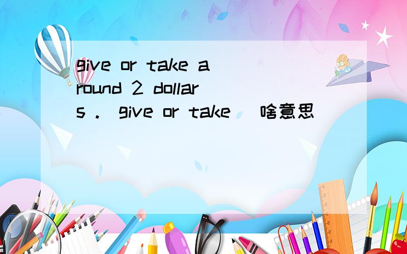 give or take around 2 dollars .(give or take) 啥意思