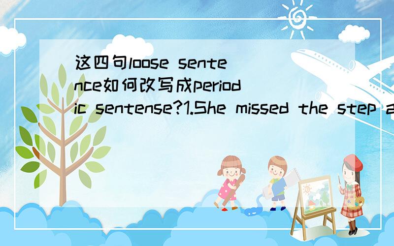 这四句loose sentence如何改写成periodic sentense?1.She missed the step and sprained he ankle.2.The Wangs must have gone away for the summer holidays,for we have not seen them for two or three weeks.3.There were the translators in their booths,