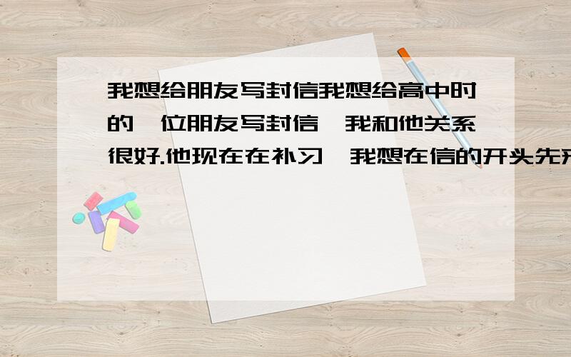 我想给朋友写封信我想给高中时的一位朋友写封信,我和他关系很好.他现在在补习,我想在信的开头先来点幽默.然后再说些鼓励的话.我很不会说话.更不会幽默.我的那位朋友叫王伟芳,主要是