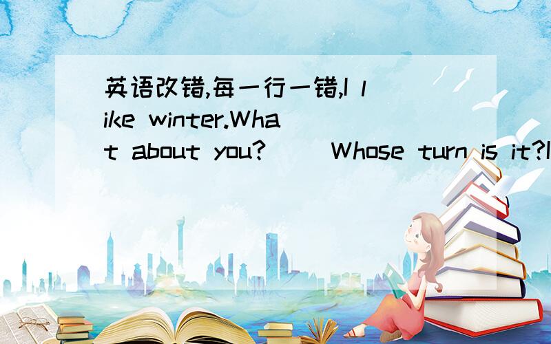 英语改错,每一行一错,I like winter.What about you?( )Whose turn is it?It' you turn ( )