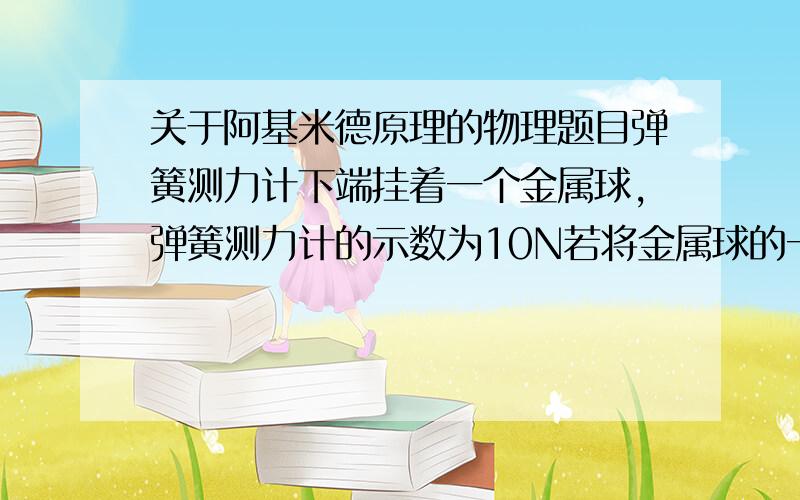 关于阿基米德原理的物理题目弹簧测力计下端挂着一个金属球,弹簧测力计的示数为10N若将金属球的一半浸入水中时,弹簧测力计的示数为8N,若将金属球完全浸入水中,此时弹簧测力计的示数将