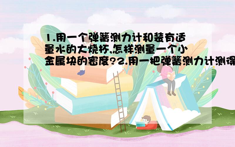 1.用一个弹簧测力计和装有适量水的大烧杯,怎样测量一个小金属块的密度?2.用一把弹簧测力计测得一物体的重力1.78N,将其浸没在水中时,弹簧测力计的示数为1.58N,试求这个物体的密度.3.已知空