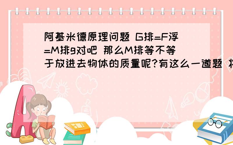 阿基米德原理问题 G排=F浮=M排g对吧 那么M排等不等于放进去物体的质量呢?有这么一道题 将一边长10cm的实心立方体轻轻放入盛满水的大烧杯中（这里我提第一个问,放入是完全浸没吗?）,待木