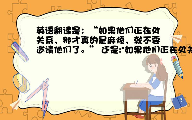 英语翻译是：“如果他们正在处关系，那才真的是麻烦，就不要邀请他们了。” 还是: