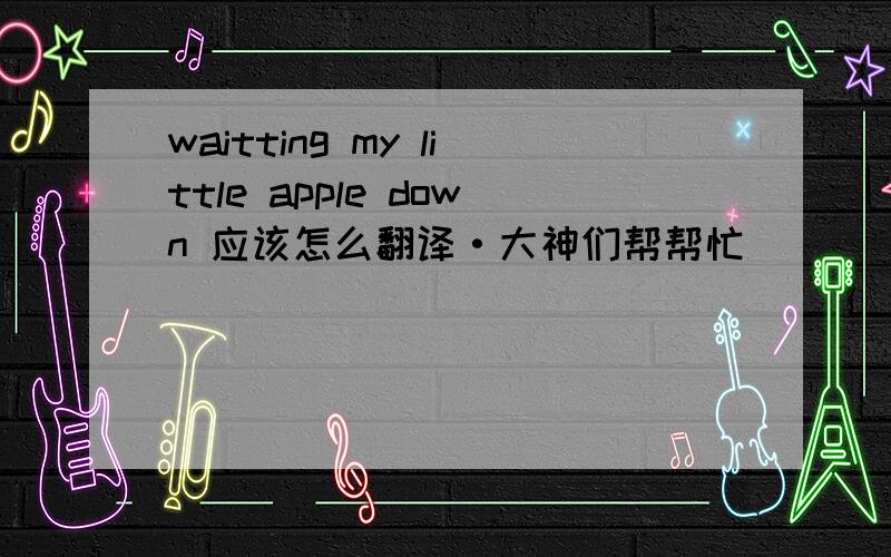 waitting my little apple down 应该怎么翻译·大神们帮帮忙