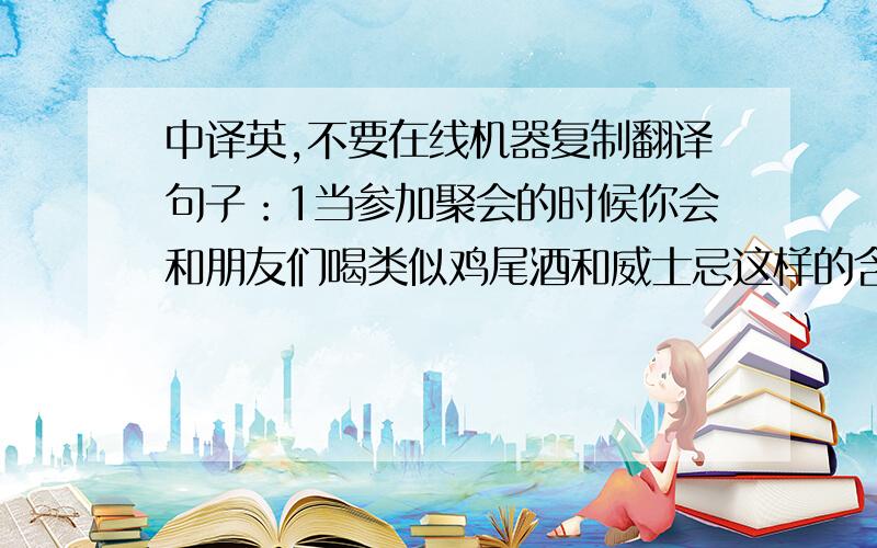 中译英,不要在线机器复制翻译句子：1当参加聚会的时候你会和朋友们喝类似鸡尾酒和威士忌这样的含酒精饮料吗?2你平时喜欢喝牛奶、咖啡或水吗?3为了防止皮肤过于干燥,我每天喝大约三杯