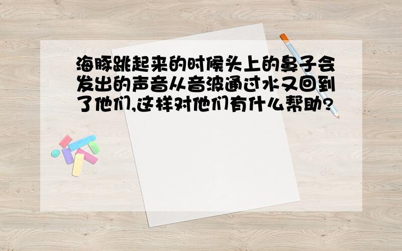 海豚跳起来的时候头上的鼻子会发出的声音从音波通过水又回到了他们,这样对他们有什么帮助?