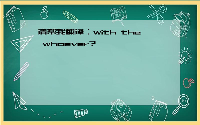 请帮我翻译：with the whoever?