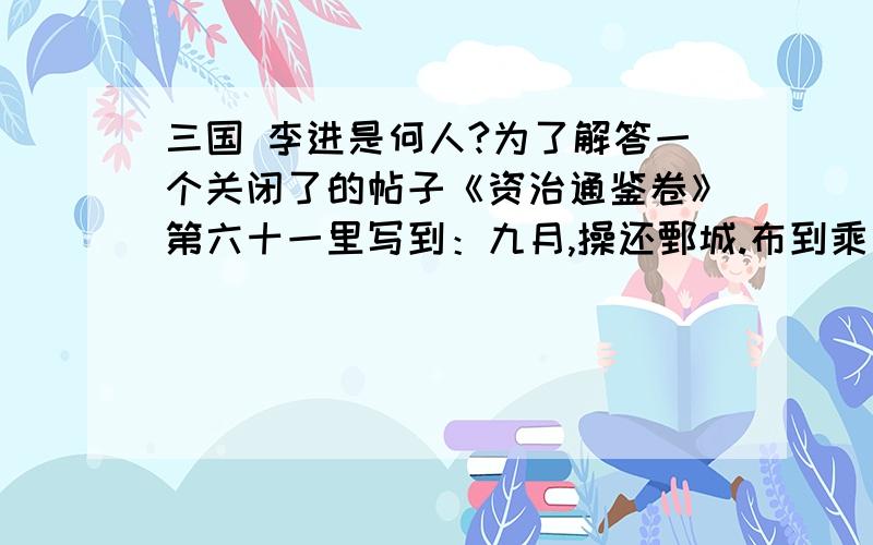 三国 李进是何人?为了解答一个关闭了的帖子《资治通鉴卷》第六十一里写到：九月,操还鄄城.布到乘氏,为其县人李进所破,东屯山阳.《三国志.魏书.武帝纪》：秋九月,太祖还鄄城.布到乘氏,