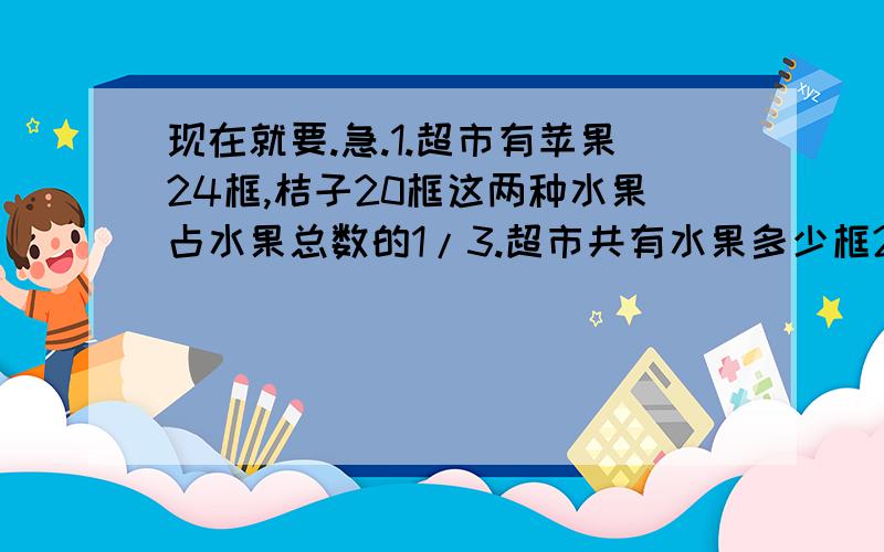 现在就要.急.1.超市有苹果24框,桔子20框这两种水果占水果总数的1/3.超市共有水果多少框2.某班男生比女生少10人,男生人数是女生的5/7,男生和女生各几人3.一袋大米,吃去1/4后,再进8千克,这时袋