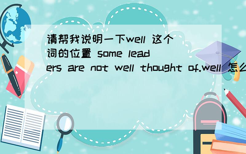 请帮我说明一下well 这个词的位置 some leaders are not well thought of.well 怎么放在thought前面呢?根据 A think well of B我知道是被动 但为什么被动的就把well摆到前头去了？