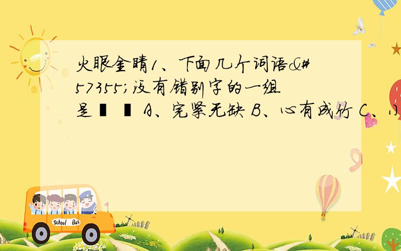 火眼金睛1、下面几个词语没有错别字的一组是  A、完紧无缺 B、心有成竹 C、小心翼翼 D、偶断丝连 2、下面几组词语中都是同类的一组是  A、工人 农民 教师 青