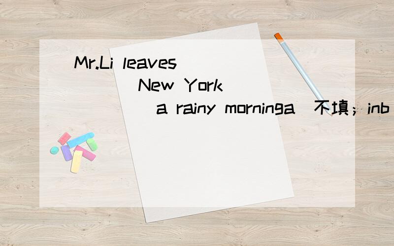 Mr.Li leaves ____ New York _____ a rainy morninga)不填；inb)for inc)to 不填d)for on主要就是b和d哪个是对的……