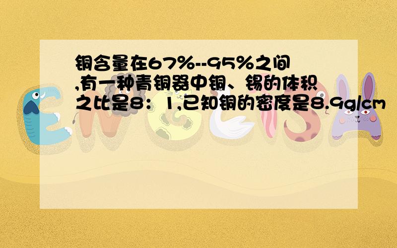 铜含量在67％--95％之间,有一种青铜器中铜、锡的体积之比是8：1,已知铜的密度是8.9g/cm³,求这种青铜器的密度锡的密度是7.3g/cm³