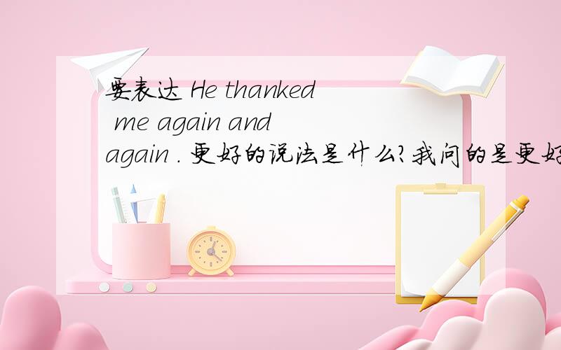 要表达 He thanked me again and again . 更好的说法是什么?我问的是更好的表达方法是什么！不是翻译这个句子