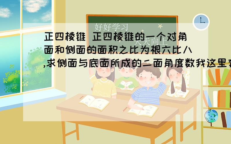 正四棱锥 正四棱锥的一个对角面和侧面的面积之比为根六比八,求侧面与底面所成的二面角度数我这里有答案,要的是解题思路、过程!