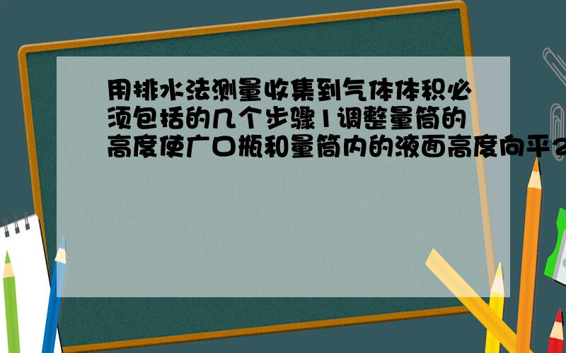 用排水法测量收集到气体体积必须包括的几个步骤1调整量筒的高度使广口瓶和量筒内的液面高度向平2使试管和广口瓶内气体都冷却至室温,3读取量筒内液体的体积 .为什么