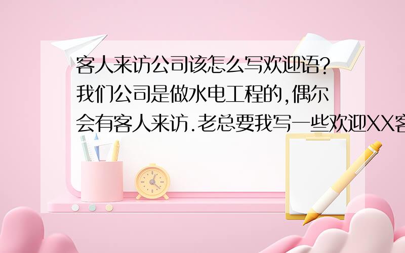 客人来访公司该怎么写欢迎语?我们公司是做水电工程的,偶尔会有客人来访.老总要我写一些欢迎XX客人或者XX公司的欢迎语,就写一些欢迎XX公司的光临或者欢迎XX先生/女士莅临这样可以吗?还