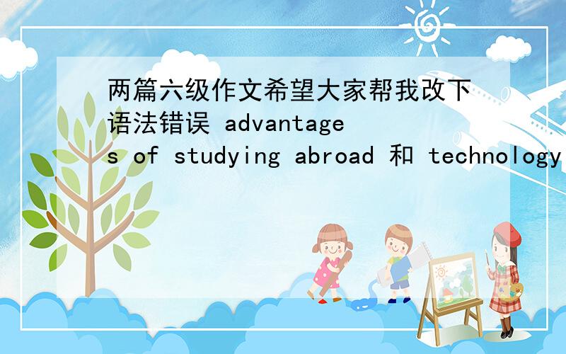 两篇六级作文希望大家帮我改下语法错误 advantages of studying abroad 和 technology in our life找了两篇真题写了下 有点乱的没有分段将就着看吧,就改语法部分好了可以的话顺便帮忙打下分吧,六级作