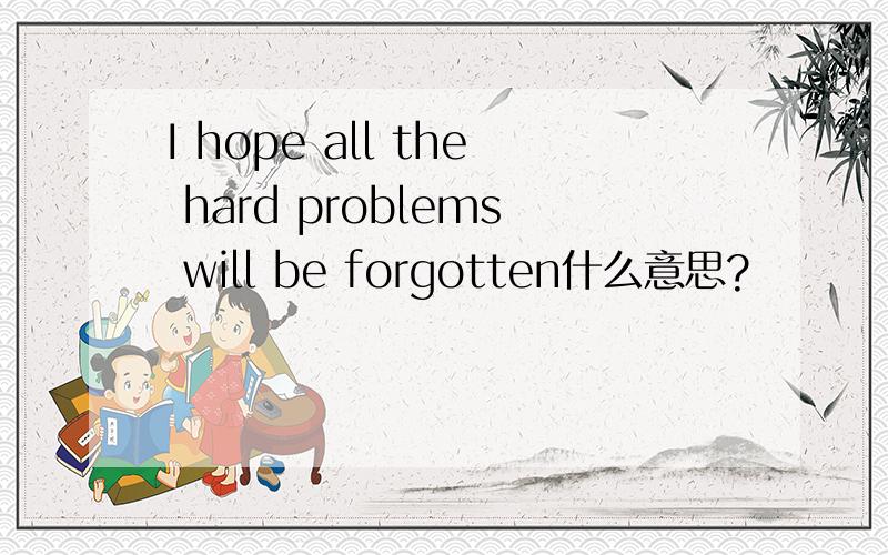 I hope all the hard problems will be forgotten什么意思?