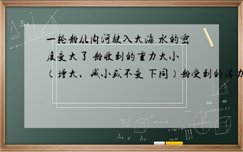 一轮船从内河驶入大海 水的密度变大了 船收到的重力大小 （增大、减小或不变 下同）船受到的浮力大小 船排开水的体积 .