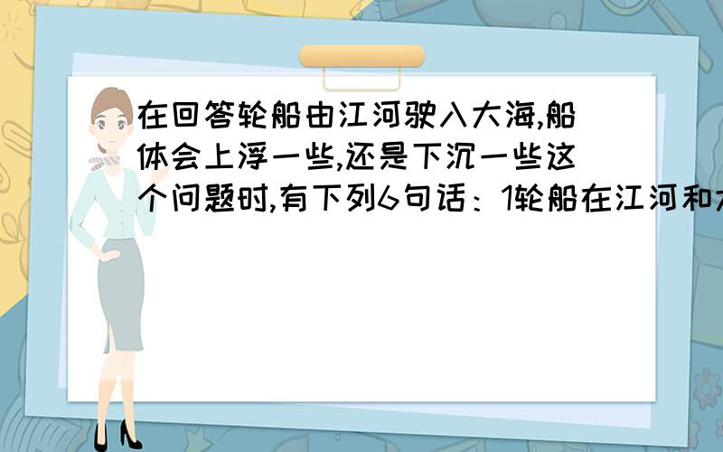 在回答轮船由江河驶入大海,船体会上浮一些,还是下沉一些这个问题时,有下列6句话：1轮船在江河和大海里都会飘浮在水面上 2轮船由江河驶入大海所受浮力不变 3轮船由江河驶入大海上浮一