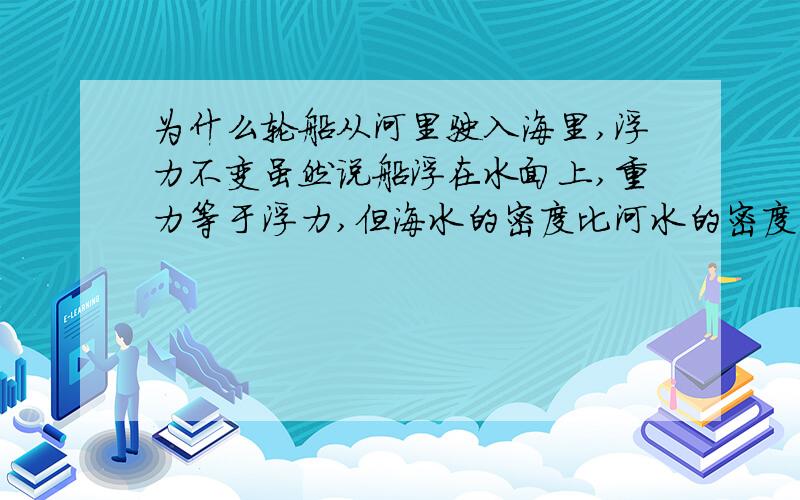 为什么轮船从河里驶入海里,浮力不变虽然说船浮在水面上,重力等于浮力,但海水的密度比河水的密度大,那么不是船在水面上就比船在和水上的排水量小吗,既然排水量小,那么浮力不就小了吗,