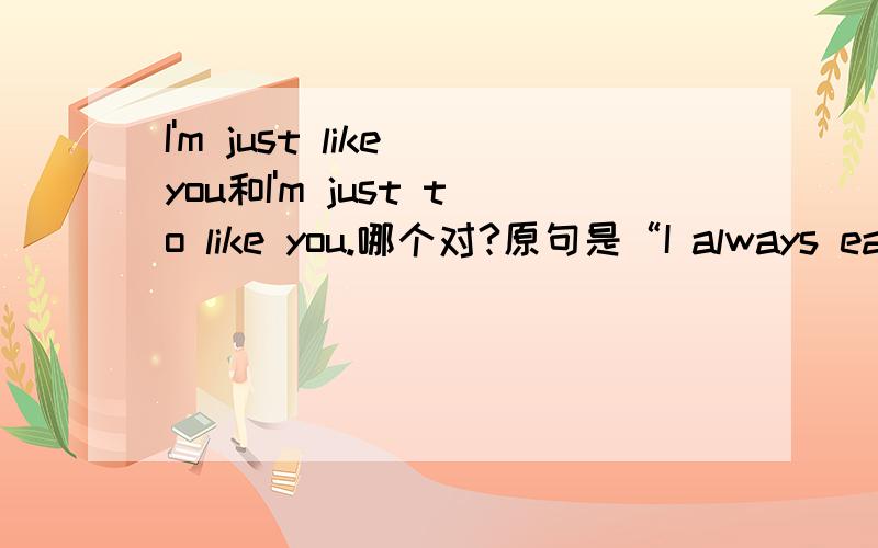 I'm just like you和I'm just to like you.哪个对?原句是“I always eat furit.what about you?”回答”I'm just_______you .I always eat fruit too“