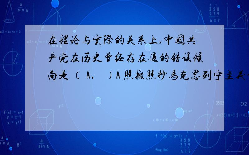 在理论与实际的关系上,中国共产党在历史曾经存在过的错误倾向是 （ A、 ）A 照搬照抄马克思列宁主义词句的教条主义B 对马克思主义和历史文化的虚无主义C 轻视科学理论,满足于一孔之见