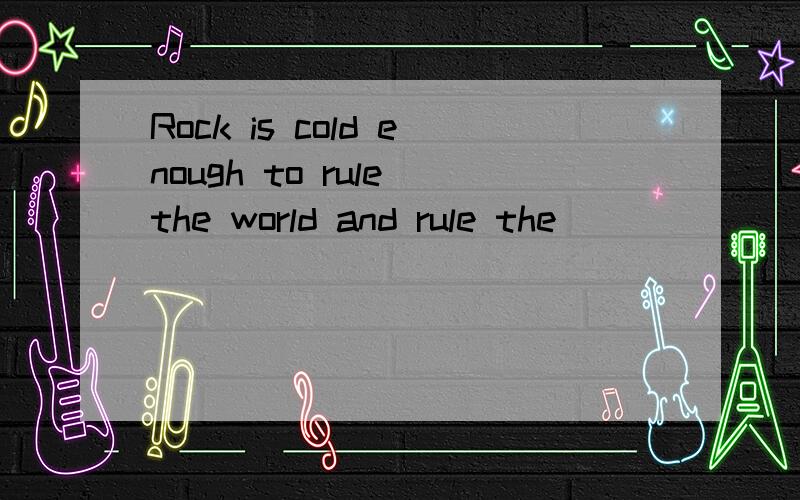 Rock is cold enough to rule the world and rule the