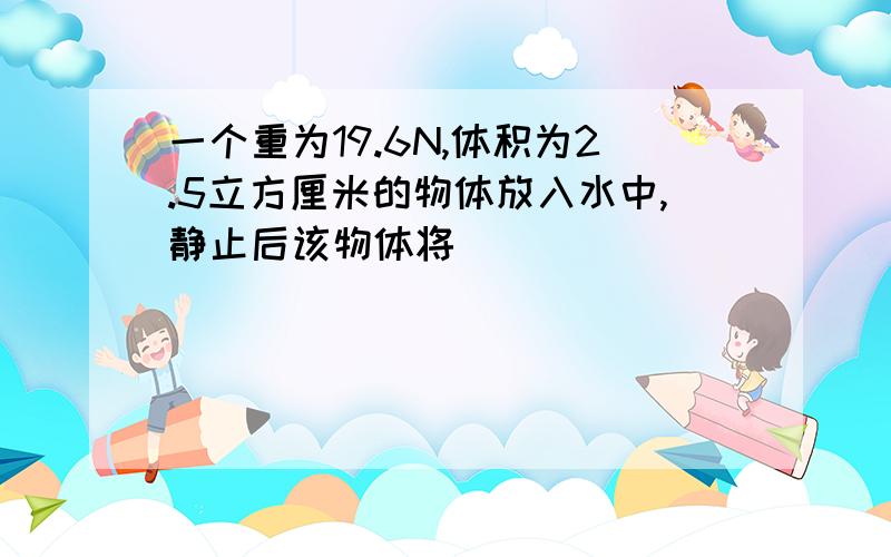 一个重为19.6N,体积为2.5立方厘米的物体放入水中,静止后该物体将