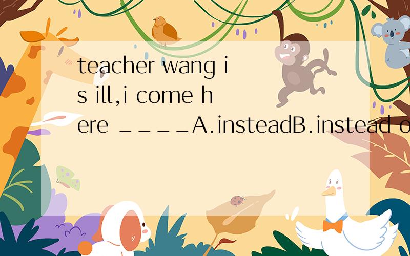 teacher wang is ill,i come here ____A.insteadB.instead ofC.tooD.either为什么选这个我觉得这题有问题呀……那在确定答案后请翻译一下我的本意就是选A王老师生病了，我来这里代替她我开始翻译的是：（