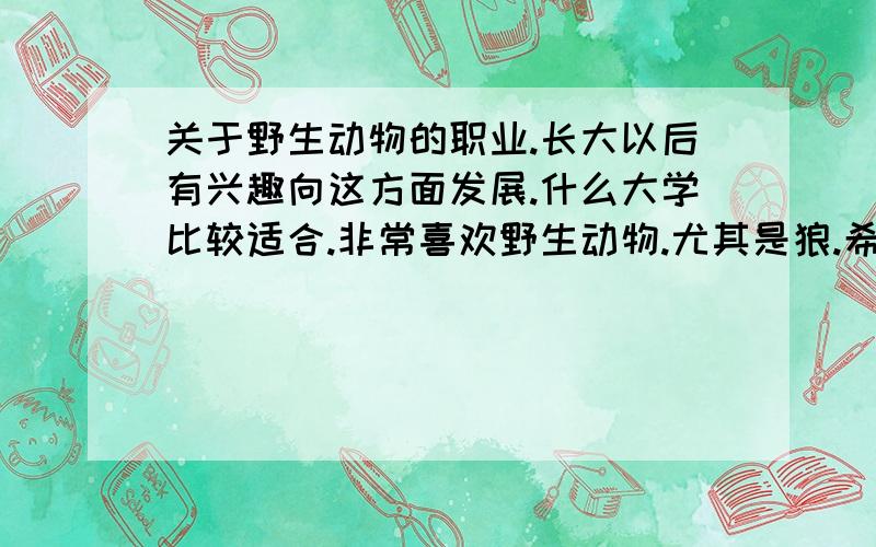 关于野生动物的职业.长大以后有兴趣向这方面发展.什么大学比较适合.非常喜欢野生动物.尤其是狼.希望自己以后能从事关于野生动物的工作.做自己喜欢的事.主要是想研究野生动物.包括他