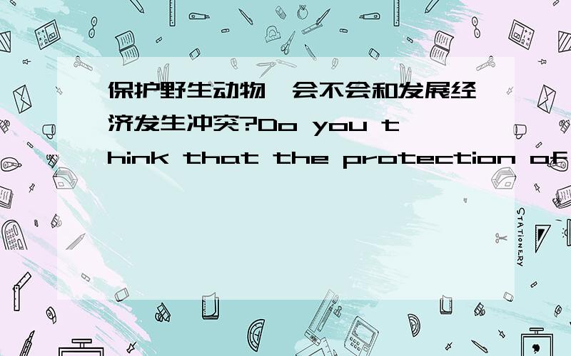 保护野生动物,会不会和发展经济发生冲突?Do you think that the protection of wildlife can ever be in conflict with economic development? 请给我3-4句英文,最好有个例子谢谢